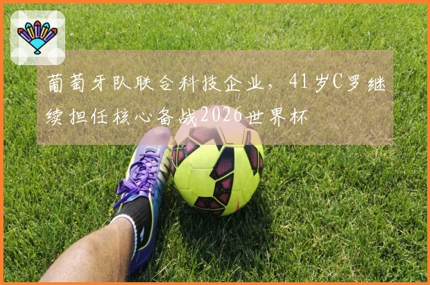 葡萄牙队联合科技企业，41岁C罗继续担任核心备战2026世界杯