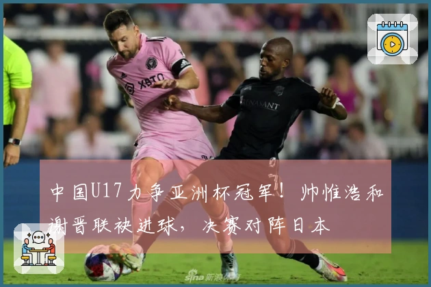 中国U17力争亚洲杯冠军！帅惟浩和谢晋联袂进球，决赛对阵日本