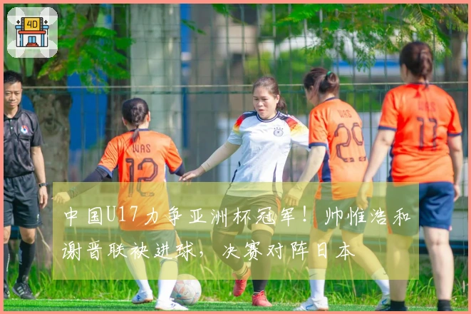 中国U17力争亚洲杯冠军！帅惟浩和谢晋联袂进球，决赛对阵日本